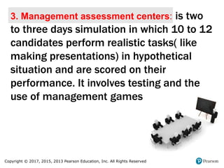 Copyright © 2017, 2015, 2013 Pearson Education, Inc. All Rights Reserved
3. Management assessment centers: is two
to three days simulation in which 10 to 12
candidates perform realistic tasks( like
making presentations) in hypothetical
situation and are scored on their
performance. It involves testing and the
use of management games
 