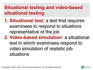 Copyright © 2017, 2015, 2013 Pearson Education, Inc. All Rights Reserved
Situational testing and video-based
situational testing
1. Situational test: a test that requires
examinees to respond to situations
representative of the job
2. Video-based simulation: a situational
test in which examinees respond to
video simulation of realistic job
situations
 