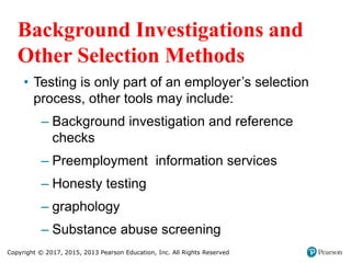 Copyright © 2017, 2015, 2013 Pearson Education, Inc. All Rights Reserved
Background Investigations and
Other Selection Methods
• Testing is only part of an employer’s selection
process, other tools may include:
– Background investigation and reference
checks
– Preemployment information services
– Honesty testing
– graphology
– Substance abuse screening
 