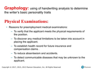 Copyright © 2017, 2015, 2013 Pearson Education, Inc. All Rights Reserved
Physical Examinations:
• Reasons for preemployment medical examinations:
– To verify that the applicant meets the physical requirements of
the position.
– To discover any medical limitations to be taken into account in
placing the applicant.
– To establish health record for future insurance and
compensation claims .
– To reduce absenteeism and accidents.
– To detect communicable diseases that may be unknown to the
applicant.
Graphology: using of handwriting analysis to determine
the writer’s basic personality traits
 
