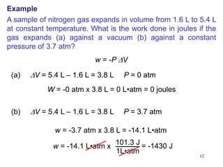 12
A sample of nitrogen gas expands in volume from 1.6 L to 5.4 L
at constant temperature. What is the work done in joules if the
gas expands (a) against a vacuum (b) against a constant
pressure of 3.7 atm?
w = -P DV
(a) DV = 5.4 L – 1.6 L = 3.8 L P = 0 atm
W = -0 atm x 3.8 L = 0 L•atm = 0 joules
(b) DV = 5.4 L – 1.6 L = 3.8 L P = 3.7 atm
w = -3.7 atm x 3.8 L = -14.1 L•atm
w = -14.1 L•atm x
101.3 J
1L•atm
= -1430 J
Example
 