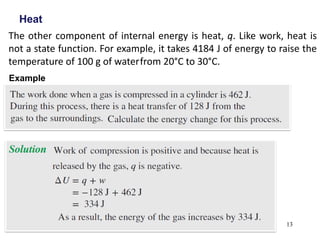 13
Heat
The other component of internal energy is heat, q. Like work, heat is
not a state function. For example, it takes 4184 J of energy to raise the
temperature of 100 g of waterfrom 20°C to 30°C.
Example
 