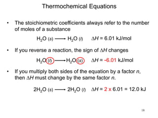 18
H2O (s) H2O (l) DH = 6.01 kJ/mol
• The stoichiometric coefficients always refer to the number
of moles of a substance
Thermochemical Equations
• If you reverse a reaction, the sign of DH changes
H2O (l) H2O (s) DH = -6.01 kJ/mol
• If you multiply both sides of the equation by a factor n,
then DH must change by the same factor n.
2H2O (s) 2H2O (l) DH = 2 x 6.01 = 12.0 kJ
 