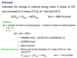 21
Example
Calculate the change in internal energy when 2 moles of CO
are converted to 2 moles of CO2 at 1 atm and 25°C:
2CO(g) + O2(g) ⟶2CO2(g) ΔH = −566.0 kJ/mol
Solution
Δn = number of moles of product gases − number of moles of reactant gases
= 2 − 3
= −1
ΔU = ΔH − RTΔn
= −566000 J/mol − (8.314 J/K mol)(298 K)(−1)
= −563500 J/mol
= −563.5 kJ/mol
Practice Exercise What is ΔU for the formation of 1 mole of CO at 1 atm
and 25°C?
C (graphite) +
1
2
O2(g) ⟶ CO(g) ΔH = −110.5 kJ/mol
 