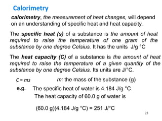 23
calorimetry, the measurement of heat changes, will depend
on an understanding of specific heat and heat capacity.
Calorimetry
The specific heat (s) of a substance is the amount of heat
required to raise the temperature of one gram of the
substance by one degree Celsius. It has the units J/g °C
The heat capacity (C) of a substance is the amount of heat
required to raise the temperature of a given quantity of the
substance by one degree Celsius. Its units are J/°C.
C = ms m: the mass of the substance (g)
e.g. The specific heat of water is 4.184 J/g °C
The heat capacity of 60.0 g of water is
(60.0 g)(4.184 J/g °C) = 251 J/°C
 