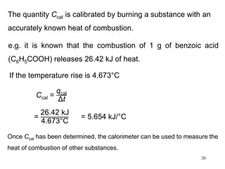 26
The quantity Ccal is calibrated by burning a substance with an
accurately known heat of combustion.
e.g. it is known that the combustion of 1 g of benzoic acid
(C6H5COOH) releases 26.42 kJ of heat.
If the temperature rise is 4.673°C
Ccal =
qcal
Δt
=
26.42 kJ
4.673°C
= 5.654 kJ/°C
Once Ccal has been determined, the calorimeter can be used to measure the
heat of combustion of other substances.
 