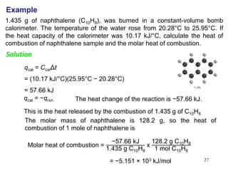 27
1.435 g of naphthalene (C10H8), was burned in a constant-volume bomb
calorimeter. The temperature of the water rose from 20.28°C to 25.95°C. If
the heat capacity of the calorimeter was 10.17 kJ/°C, calculate the heat of
combustion of naphthalene sample and the molar heat of combustion.
Example
Example
Solution
qcal = CcalΔt
= (10.17 kJ/°C)(25.95°C − 20.28°C)
= 57.66 kJ
qcal = −qrxn The heat change of the reaction is −57.66 kJ.
This is the heat released by the combustion of 1.435 g of C10H8
The molar mass of naphthalene is 128.2 g, so the heat of
combustion of 1 mole of naphthalene is
Molar heat of combustion = −57.66 kJ
1.435 g C10H8
x
128.2 g C10H8
1 mol C10H8
= −5.151 × 103 kJ/mol
 