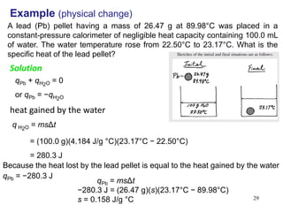 29
Example (physical change)
A lead (Pb) pellet having a mass of 26.47 g at 89.98°C was placed in a
constant-pressure calorimeter of negligible heat capacity containing 100.0 mL
of water. The water temperature rose from 22.50°C to 23.17°C. What is the
specific heat of the lead pellet?
qPb + qH2O = 0
or qPb = −qH2O
Solution
heat gained by the water
q H2O = msΔt
= (100.0 g)(4.184 J/g °C)(23.17°C − 22.50°C)
= 280.3 J
Because the heat lost by the lead pellet is equal to the heat gained by the water
qPb = −280.3 J
qPb = msΔt
−280.3 J = (26.47 g)(s)(23.17°C − 89.98°C)
s = 0.158 J/g °C
 