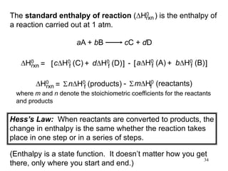 34
The standard enthalpy of reaction (DH0 ) is the enthalpy of
a reaction carried out at 1 atm.
rxn
aA + bB cC + dD
DH0
rxn dDH0 (D)
f
cDH0 (C)
f
= [ + ] - bDH0 (B)
f
aDH0 (A)
f
[ + ]
DH0
rxn nDH0 (products)
f
= S mDH0 (reactants)
f
S
-
Hess’s Law: When reactants are converted to products, the
change in enthalpy is the same whether the reaction takes
place in one step or in a series of steps.
(Enthalpy is a state function. It doesn’t matter how you get
there, only where you start and end.)
where m and n denote the stoichiometric coefficients for the reactants
and products
 
