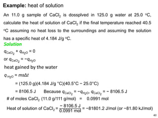 40
Example: heat of solution
An 11.0 g sample of CaCl2 is dossplved in 125.0 g water at 25.0 oC,
calculate the heat of solution of CaCl2 if the final temperature reached 40.5
oC assuming no heat loss to the surroundings and assuming the solution
has a specific heat of 4.184 J/g oC.
qCaCl2
+ qH2O = 0
or qCaCl2
= −qH2O
Solution
heat gained by the water
q H2O = msΔt
= (125.0 g)(4.184 J/g °C)(40.5°C − 25.0°C)
= 8106.5 J Because qCaCl2
= −qH2O, qCaCl2
= − 8106.5 J
# of moles CaCl2 (11.0 g/111 g/mol) = 0.0991 mol
Heat of solution of CaCl2 =
− 8106.5 J
0.0991 mol
= −81801.2 J/mol (or −81.80 kJ/mol)
 