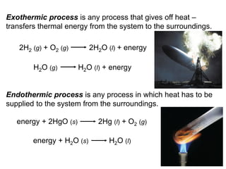 5
Exothermic process is any process that gives off heat –
transfers thermal energy from the system to the surroundings.
Endothermic process is any process in which heat has to be
supplied to the system from the surroundings.
2H2 (g) + O2 (g) 2H2O (l) + energy
H2O (g) H2O (l) + energy
energy + 2HgO (s) 2Hg (l) + O2 (g)
energy + H2O (s) H2O (l)
 