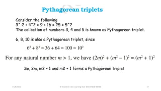 11/8/2021 A Chandran ACE Learning Hub Mob:93600 48588 17
Consider the following
3^ 2 + 4^2 = 9 + 16 = 25 = 5^2
The collection of numbers 3, 4 and 5 is known as Pythagorean triplet.
6, 8, 10 is also a Pythagorean triplet, since
So, 2m, m2 – 1 and m2 + 1 forms a Pythagorean triplet
 