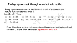 11/8/2021 A Chandran ACE Learning Hub Mob:93600 48588 23
Finding square root through repeated subtraction
Every square number can be expressed as a sum of successive odd
natural numbers starting from 1.
From 81 we have subtracted successive odd numbers starting from 1 and
obtained 0 at 9th step. Therefore square root of 81 = 9.
 
