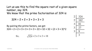 11/8/2021 A Chandran ACE Learning Hub Mob:93600 48588 25
Let us use this to find the square root of a given square
number, say 324.
We know that the prime factorisation of 324 is
324 = 2 × 2 × 3 × 3 × 3 × 3
By pairing the prime factors, we get
324 = 2 × 2 × 3 × 3 × 3 × 3 = 22 × 32 × 32 = (2 × 3 × 3)^2
 