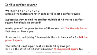 11/8/2021 A Chandran ACE Learning Hub Mob:93600 48588 26
Is 48 a perfect square?
We know 48 = 2 × 2 × 2 × 2 × 3
Since all the factors are not in pairs so 48 is not a perfect square.
Suppose we want to find the smallest multiple of 48 that is a perfect
square, how should we proceed?
Making pairs of the prime factors of 48 we see that 3 is the only factor
that does not have a pair.
So we need to multiply by 3 to complete the pair. Hence 48 × 3 = 144 is a
perfect square.
The factor 3 is not in pair, so if we divide 48 by 3 we get
48 ÷ 3 = 16 = 2 × 2 × 2 × 2 and this number 16 is a perfect square too
 