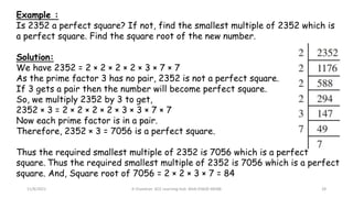 11/8/2021 A Chandran ACE Learning Hub Mob:93600 48588 28
Example :
Is 2352 a perfect square? If not, find the smallest multiple of 2352 which is
a perfect square. Find the square root of the new number.
Solution:
We have 2352 = 2 × 2 × 2 × 2 × 3 × 7 × 7
As the prime factor 3 has no pair, 2352 is not a perfect square.
If 3 gets a pair then the number will become perfect square.
So, we multiply 2352 by 3 to get,
2352 × 3 = 2 × 2 × 2 × 2 × 3 × 3 × 7 × 7
Now each prime factor is in a pair.
Therefore, 2352 × 3 = 7056 is a perfect square.
Thus the required smallest multiple of 2352 is 7056 which is a perfect
square. Thus the required smallest multiple of 2352 is 7056 which is a perfect
square. And, Square root of 7056 = 2 × 2 × 3 × 7 = 84
 