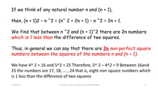 If we think of any natural number n and (n + 1),
then, (n + 1)2 – n ^2 = (n^ 2 + 2n + 1) – n ^2 = 2n + 1.
We find that between n ^2 and (n + 1)^2 there are 2n numbers
which is 1 less than the difference of two squares.
Thus, in general we can say that there are 2n non perfect square
numbers between the squares of the numbers n and (n + 1).
We have 4^ 2 = 16 and 5^2 = 25 Therefore, 5^ 2 – 4^2 = 9 Between 16and
25 the numbers are 17, 18, ... , 24 that is, eight non square numbers which
is 1 less than the difference of two squares
11/8/2021 A Chandran ACE Learning Hub Mob:93600 48588 8
 