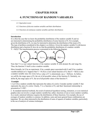 Page 1 of 6
CHAPTER FOUR
4. FUNCTIONS OF RANDOM VARIABLES
4.1. Equivalent events
4.2. Functions of discrete random variables and their distributions
4.3. Functions of continuous random variables and their distributions
Introduction
It is often the case that we know the probability distribution of the random variable X and we
are interested in determining the probability distribution of some function of X. For example,
given the distribution of X, we may be interested to determine the distribution of the mean of X.
The type of problem considered in this chapter is as follows: Given the random variable X with known
distribution and a function H, how do we find the probability distribution of a random variable
Y = H(X)? The transformation process is presented in the following diagram.
Note that Y is a real valued function of the random variable X with domain Rx and range Ry.
Thus, the function Y itself is also a random variable.
More formally, let E be an experiment, S be a sample space associated with E and X be a random
varaible defined on S. Suppose that Y = H (X)is a real valued function of X, then Y = H(X) is also
a random variable since for every s∈S, a value of Y is determined, say y = H(X(s)). As before,
we call Rx the range space of X, the set of all possible values of the function X. Similarly, we
define R the range space of Y, the set of all possible values of the function Y.
Examlple
1. Let X be a random variable that represents the radius of a circle. Consider another variable Y that
represents the area of a circle. Clearly, Y is a function of X, and their functional relationship is
presented as Y=X2.
2. In standard statistical methods, the result of statistical hypothesis testing, estimation, or even statistical
graphics does not involve a single random variable but, rather, functions of one or more random variables.
As a result, statistical inference requires the distributions of these functions. For example, the use of
averages of random variables is common. In addition, sums and more general linear combinations are
important. We are often interested in the distribution of sums of squares of random variables, particularly
in the use of analysis of variance techniques.
Y
 