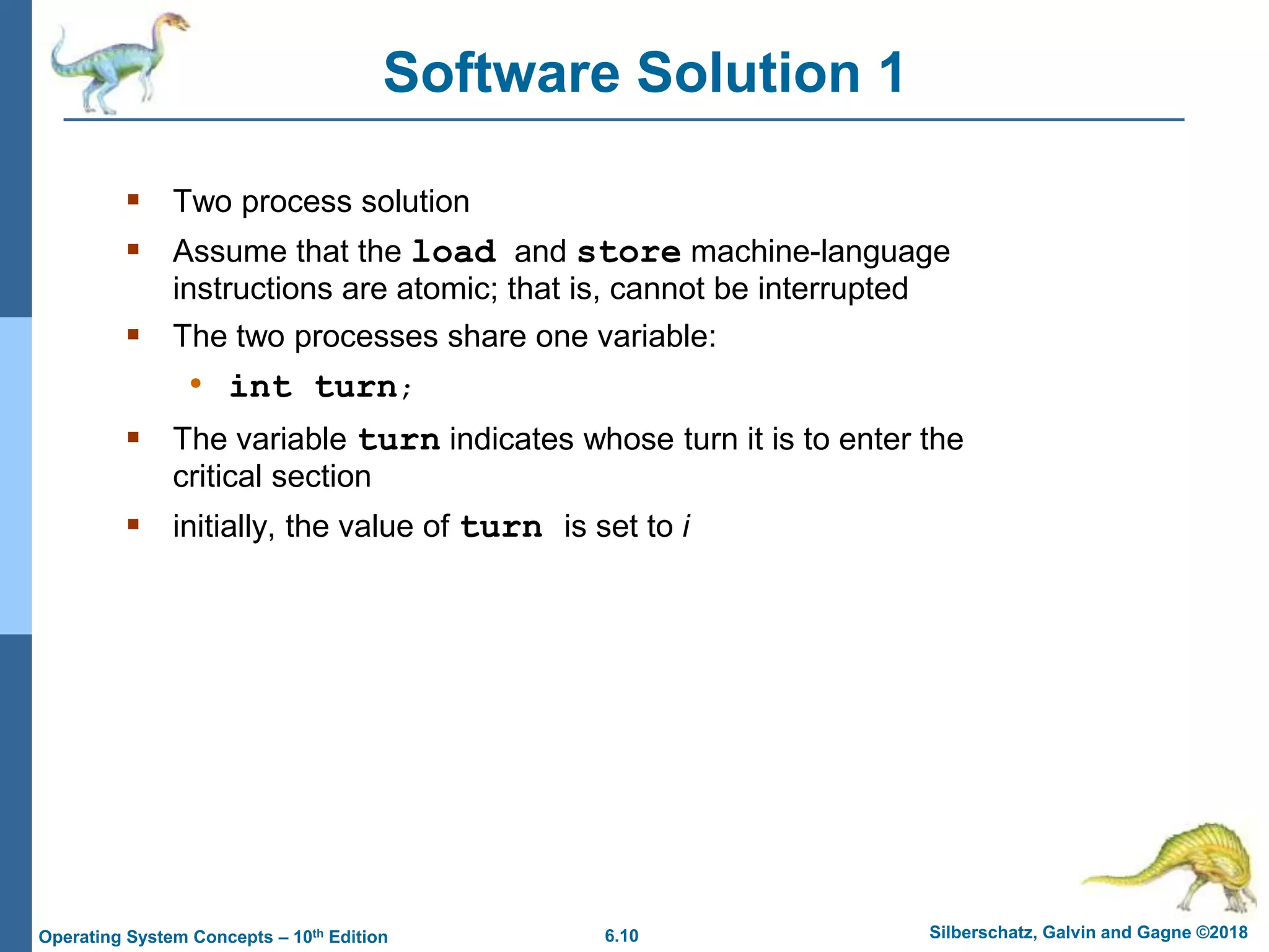 6.10 Silberschatz, Galvin and Gagne ©2018
Operating System Concepts – 10th Edition
Software Solution 1
 Two process solution
 Assume that the load and store machine-language
instructions are atomic; that is, cannot be interrupted
 The two processes share one variable:
• int turn;
 The variable turn indicates whose turn it is to enter the
critical section
 initially, the value of turn is set to i
 