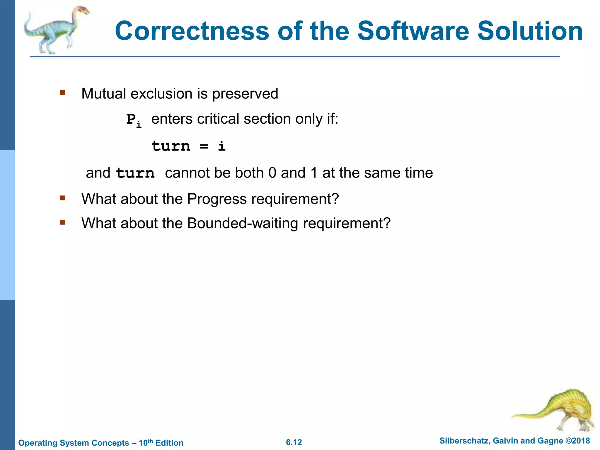 6.12 Silberschatz, Galvin and Gagne ©2018
Operating System Concepts – 10th Edition
Correctness of the Software Solution
 Mutual exclusion is preserved
Pi enters critical section only if:
turn = i
and turn cannot be both 0 and 1 at the same time
 What about the Progress requirement?
 What about the Bounded-waiting requirement?
 