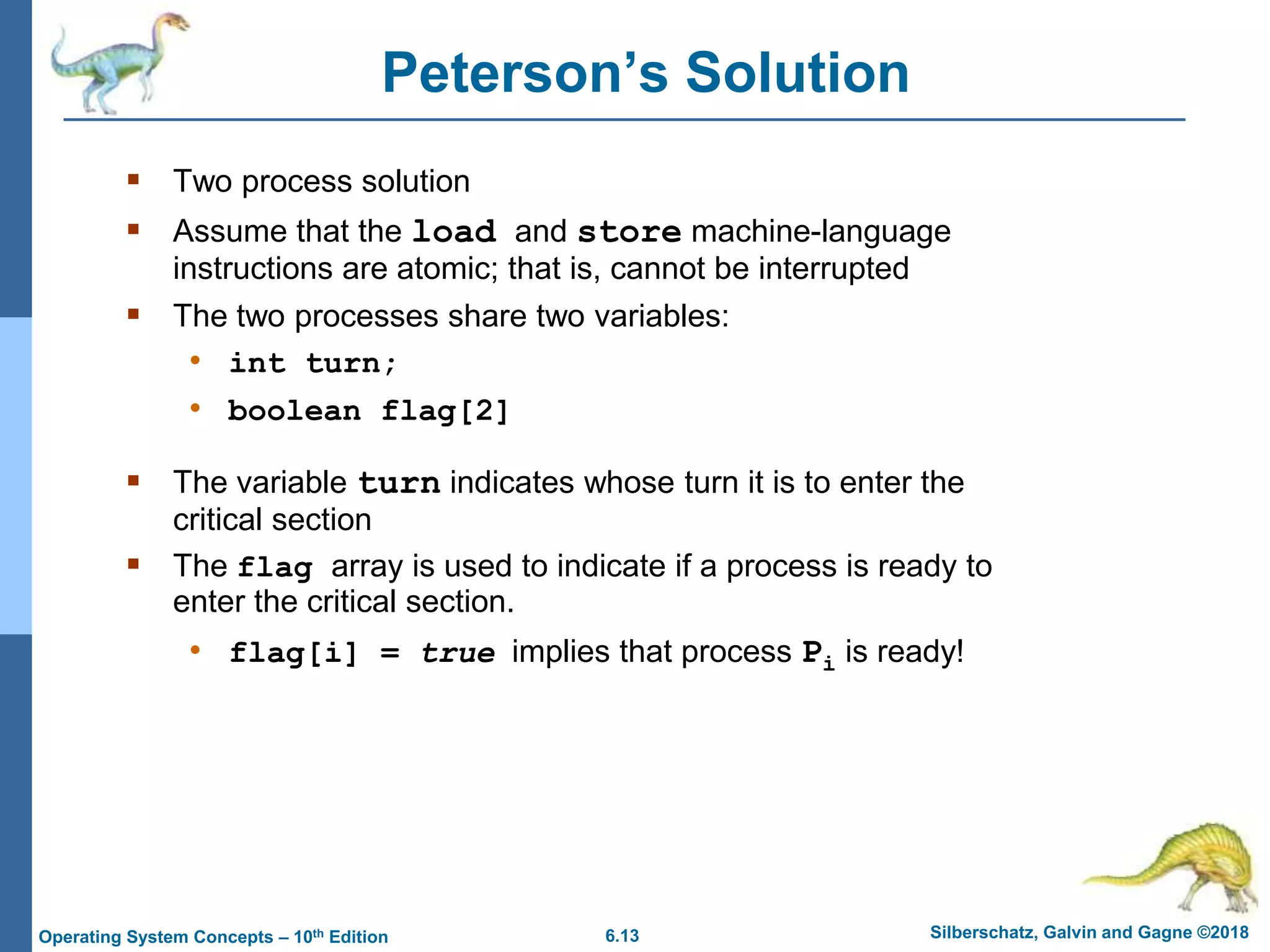 6.13 Silberschatz, Galvin and Gagne ©2018
Operating System Concepts – 10th Edition
Peterson’s Solution
 Two process solution
 Assume that the load and store machine-language
instructions are atomic; that is, cannot be interrupted
 The two processes share two variables:
• int turn;
• boolean flag[2]
 The variable turn indicates whose turn it is to enter the
critical section
 The flag array is used to indicate if a process is ready to
enter the critical section.
• flag[i] = true implies that process Pi is ready!
 