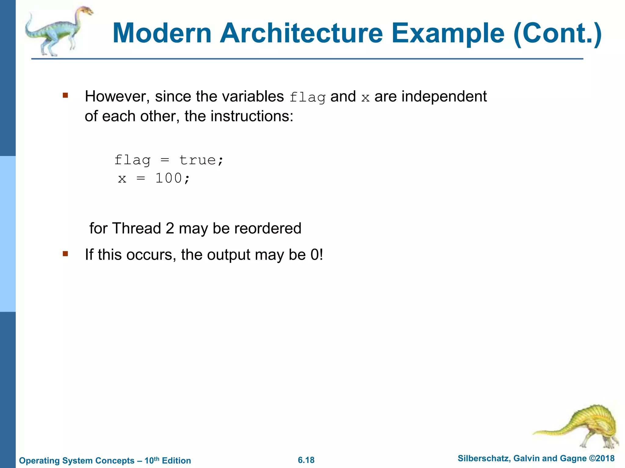 6.18 Silberschatz, Galvin and Gagne ©2018
Operating System Concepts – 10th Edition
Modern Architecture Example (Cont.)
 However, since the variables flag and x are independent
of each other, the instructions:
flag = true;
x = 100;
for Thread 2 may be reordered
 If this occurs, the output may be 0!
 