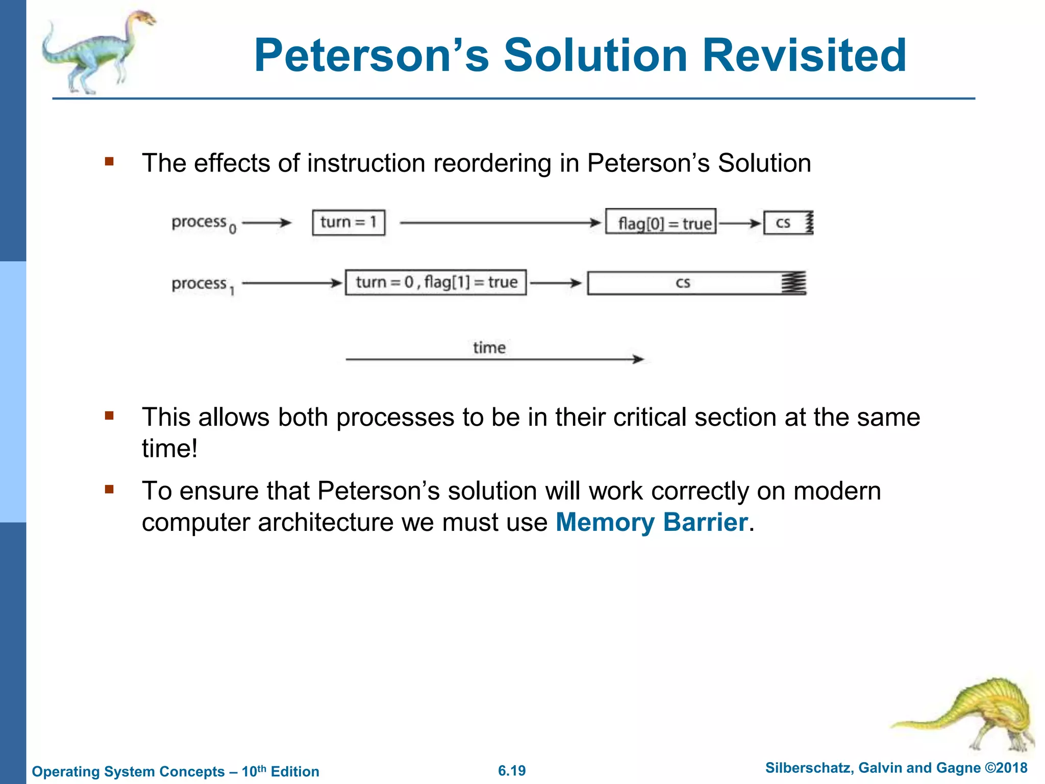 6.19 Silberschatz, Galvin and Gagne ©2018
Operating System Concepts – 10th Edition
Peterson’s Solution Revisited
 The effects of instruction reordering in Peterson’s Solution
 This allows both processes to be in their critical section at the same
time!
 To ensure that Peterson’s solution will work correctly on modern
computer architecture we must use Memory Barrier.
 
