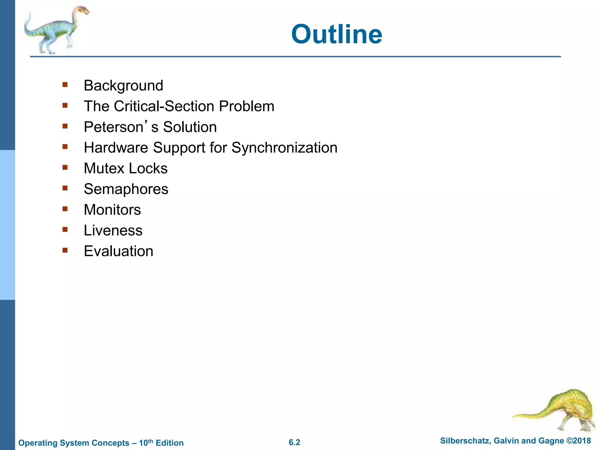6.2 Silberschatz, Galvin and Gagne ©2018
Operating System Concepts – 10th Edition
Outline
 Background
 The Critical-Section Problem
 Peterson’s Solution
 Hardware Support for Synchronization
 Mutex Locks
 Semaphores
 Monitors
 Liveness
 Evaluation
 