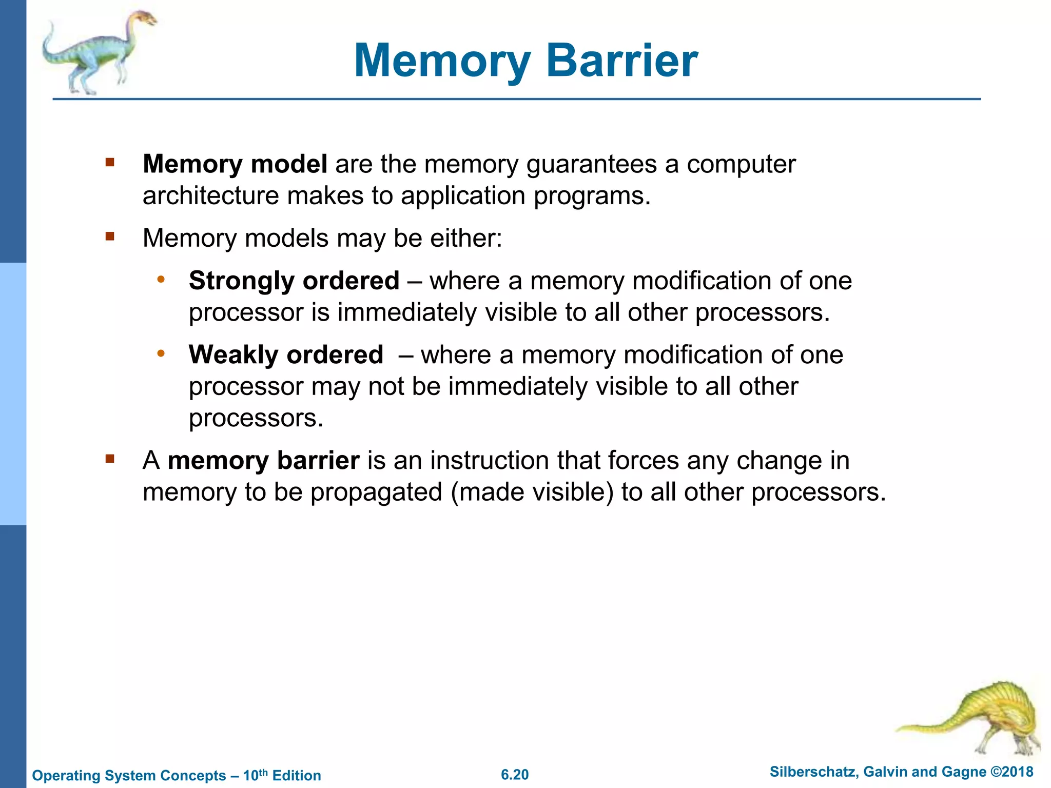 6.20 Silberschatz, Galvin and Gagne ©2018
Operating System Concepts – 10th Edition
Memory Barrier
 Memory model are the memory guarantees a computer
architecture makes to application programs.
 Memory models may be either:
• Strongly ordered – where a memory modification of one
processor is immediately visible to all other processors.
• Weakly ordered – where a memory modification of one
processor may not be immediately visible to all other
processors.
 A memory barrier is an instruction that forces any change in
memory to be propagated (made visible) to all other processors.
 