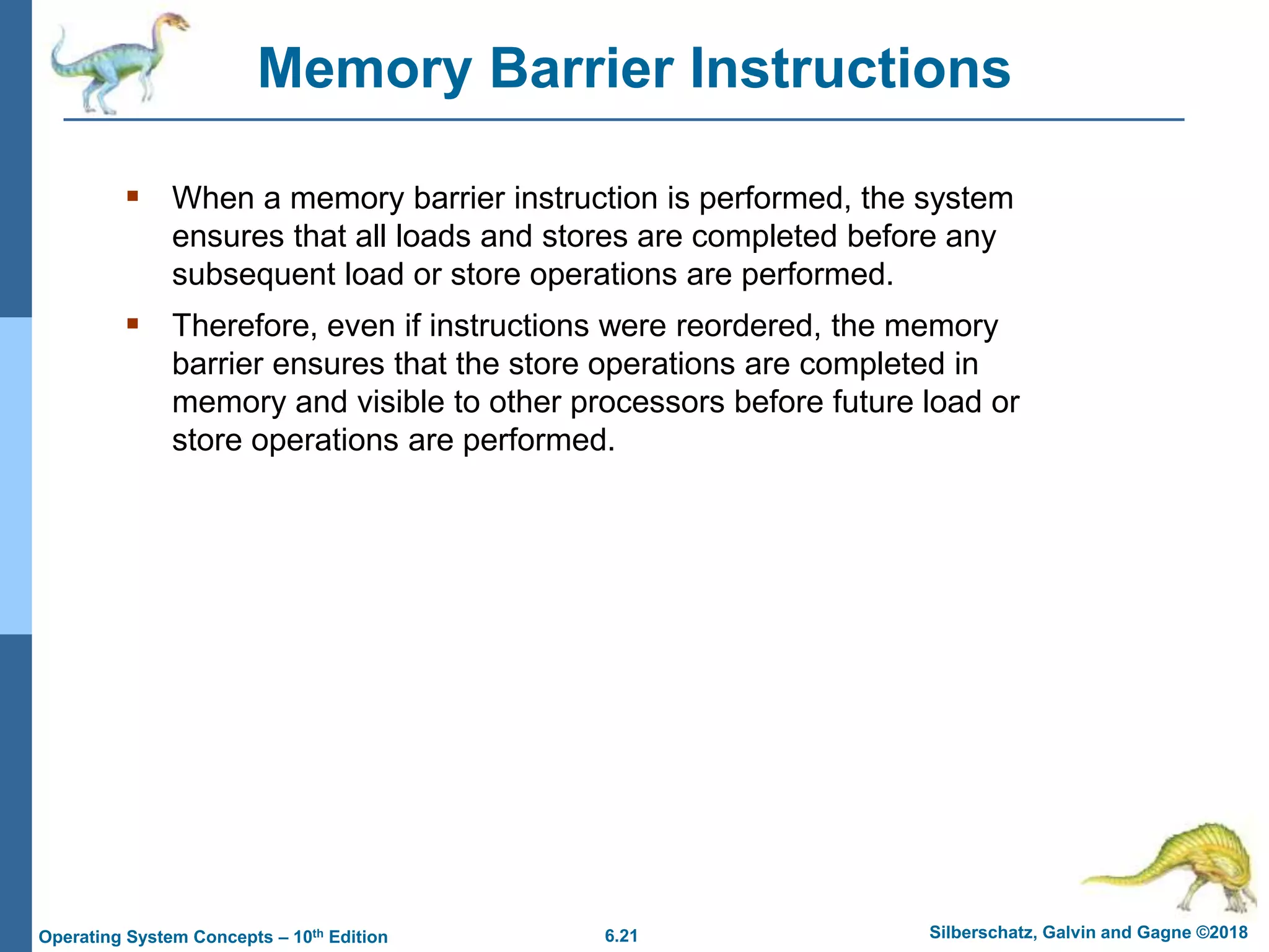 6.21 Silberschatz, Galvin and Gagne ©2018
Operating System Concepts – 10th Edition
Memory Barrier Instructions
 When a memory barrier instruction is performed, the system
ensures that all loads and stores are completed before any
subsequent load or store operations are performed.
 Therefore, even if instructions were reordered, the memory
barrier ensures that the store operations are completed in
memory and visible to other processors before future load or
store operations are performed.
 