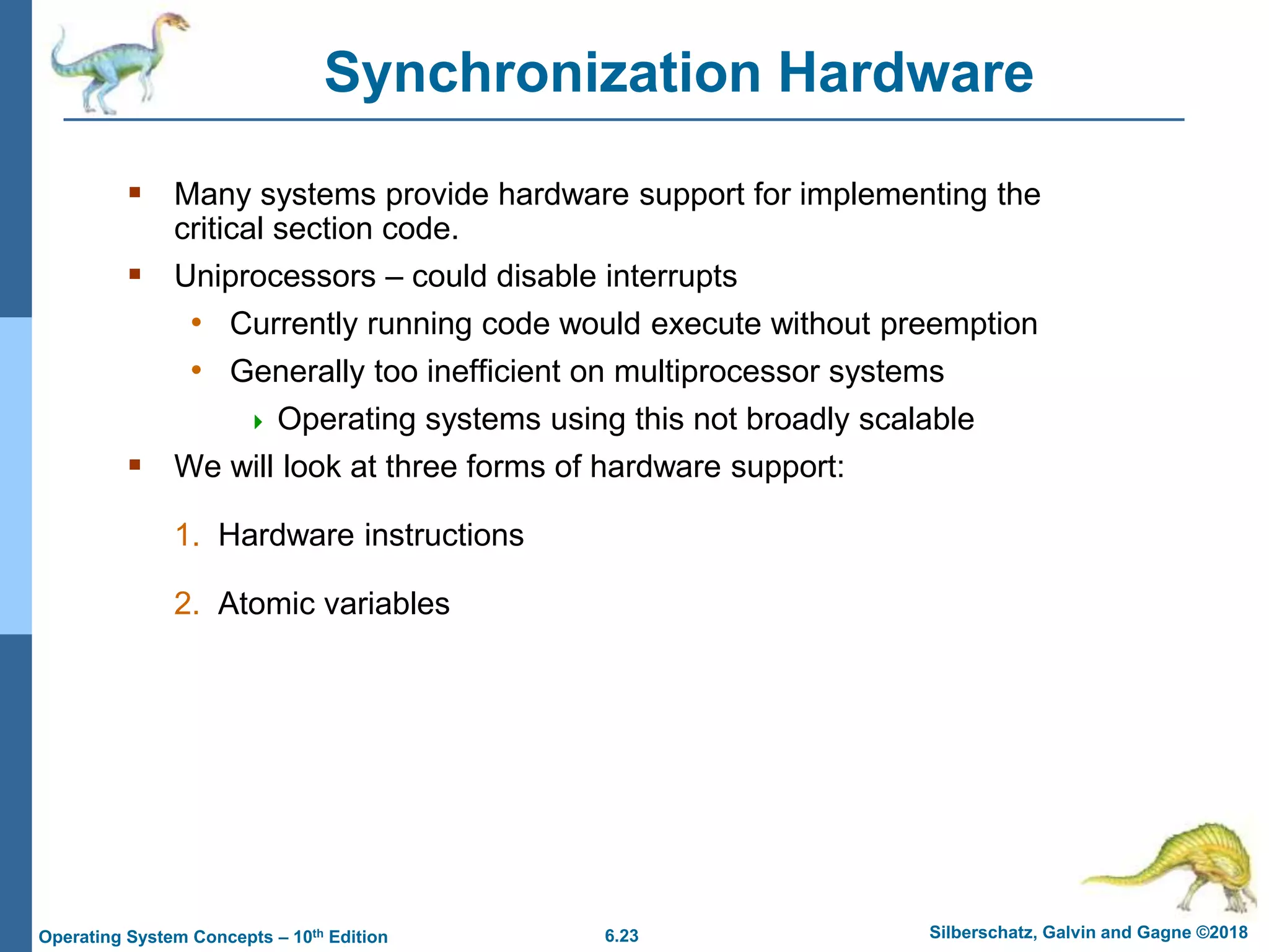 6.23 Silberschatz, Galvin and Gagne ©2018
Operating System Concepts – 10th Edition
Synchronization Hardware
 Many systems provide hardware support for implementing the
critical section code.
 Uniprocessors – could disable interrupts
• Currently running code would execute without preemption
• Generally too inefficient on multiprocessor systems
 Operating systems using this not broadly scalable
 We will look at three forms of hardware support:
1. Hardware instructions
2. Atomic variables
 