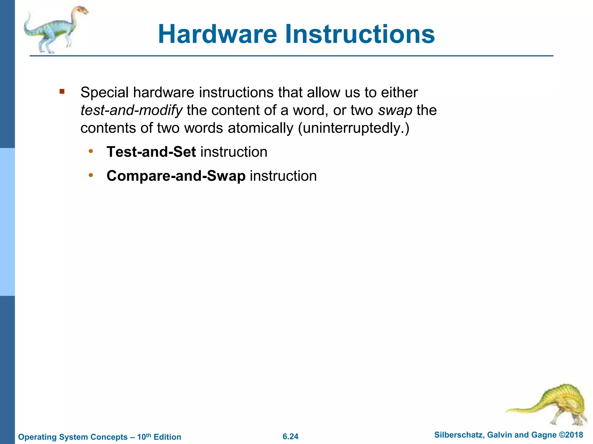 6.24 Silberschatz, Galvin and Gagne ©2018
Operating System Concepts – 10th Edition
Hardware Instructions
 Special hardware instructions that allow us to either
test-and-modify the content of a word, or two swap the
contents of two words atomically (uninterruptedly.)
• Test-and-Set instruction
• Compare-and-Swap instruction
 