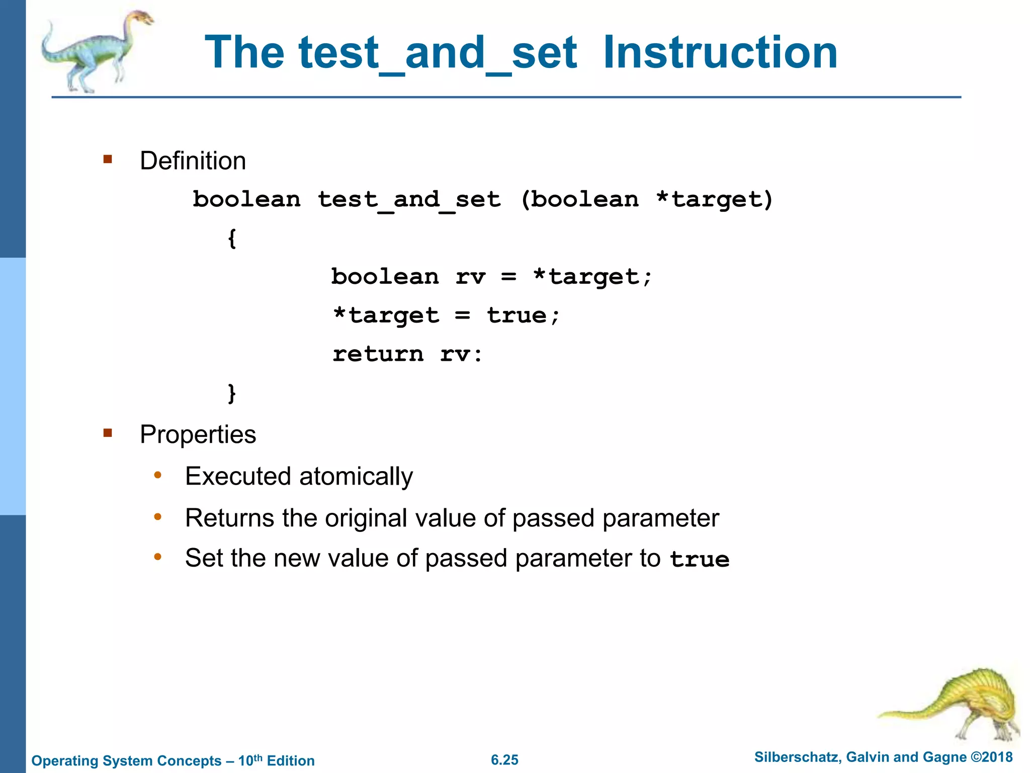6.25 Silberschatz, Galvin and Gagne ©2018
Operating System Concepts – 10th Edition
The test_and_set Instruction
 Definition
boolean test_and_set (boolean *target)
{
boolean rv = *target;
*target = true;
return rv:
}
 Properties
• Executed atomically
• Returns the original value of passed parameter
• Set the new value of passed parameter to true
 