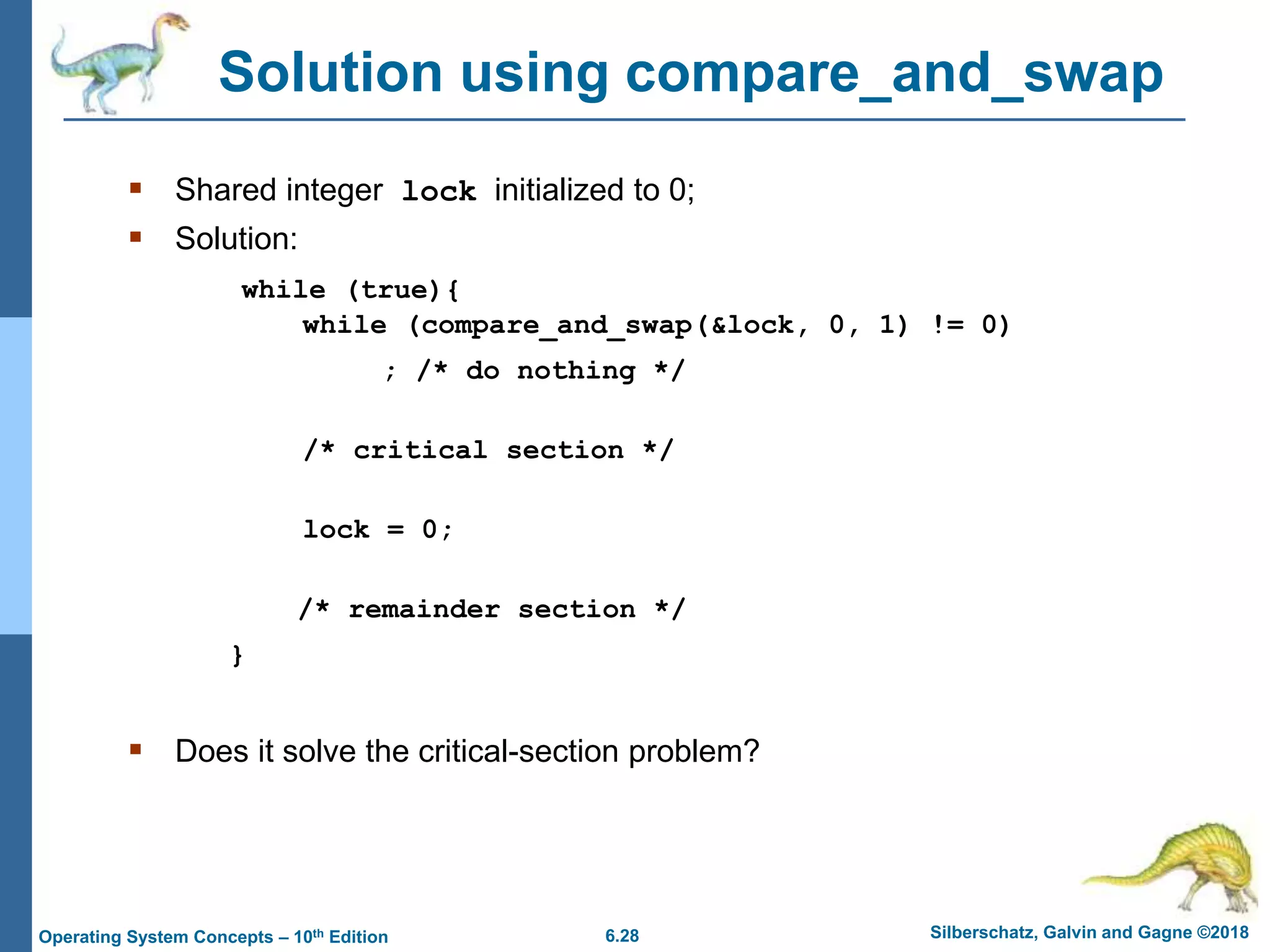 6.28 Silberschatz, Galvin and Gagne ©2018
Operating System Concepts – 10th Edition
Solution using compare_and_swap
 Shared integer lock initialized to 0;
 Solution:
while (true){
while (compare_and_swap(&lock, 0, 1) != 0)
; /* do nothing */
/* critical section */
lock = 0;
/* remainder section */
}
 Does it solve the critical-section problem?
 