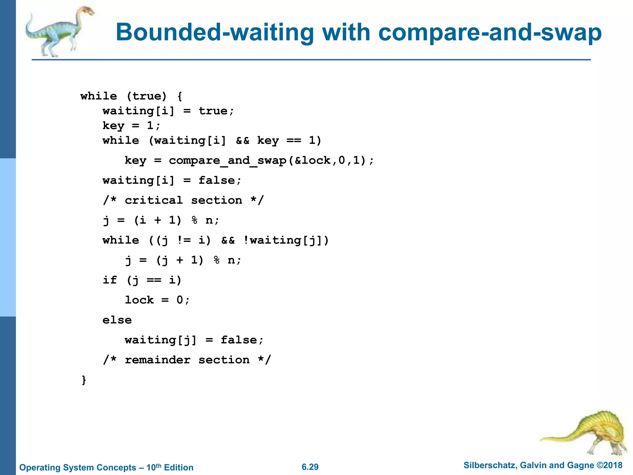 6.29 Silberschatz, Galvin and Gagne ©2018
Operating System Concepts – 10th Edition
Bounded-waiting with compare-and-swap
while (true) {
waiting[i] = true;
key = 1;
while (waiting[i] && key == 1)
key = compare_and_swap(&lock,0,1);
waiting[i] = false;
/* critical section */
j = (i + 1) % n;
while ((j != i) && !waiting[j])
j = (j + 1) % n;
if (j == i)
lock = 0;
else
waiting[j] = false;
/* remainder section */
}
 