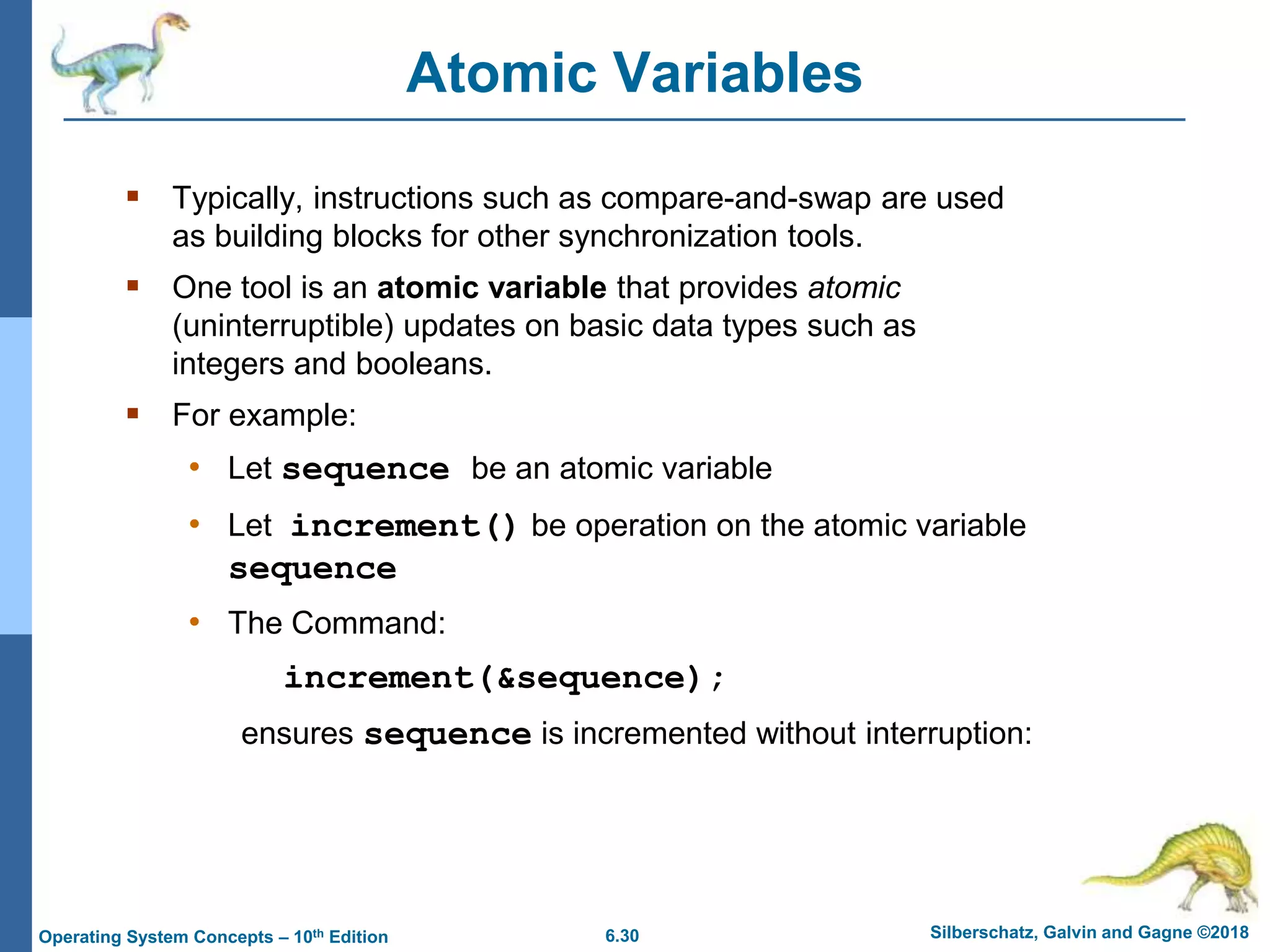 6.30 Silberschatz, Galvin and Gagne ©2018
Operating System Concepts – 10th Edition
Atomic Variables
 Typically, instructions such as compare-and-swap are used
as building blocks for other synchronization tools.
 One tool is an atomic variable that provides atomic
(uninterruptible) updates on basic data types such as
integers and booleans.
 For example:
• Let sequence be an atomic variable
• Let increment() be operation on the atomic variable
sequence
• The Command:
increment(&sequence);
ensures sequence is incremented without interruption:
 