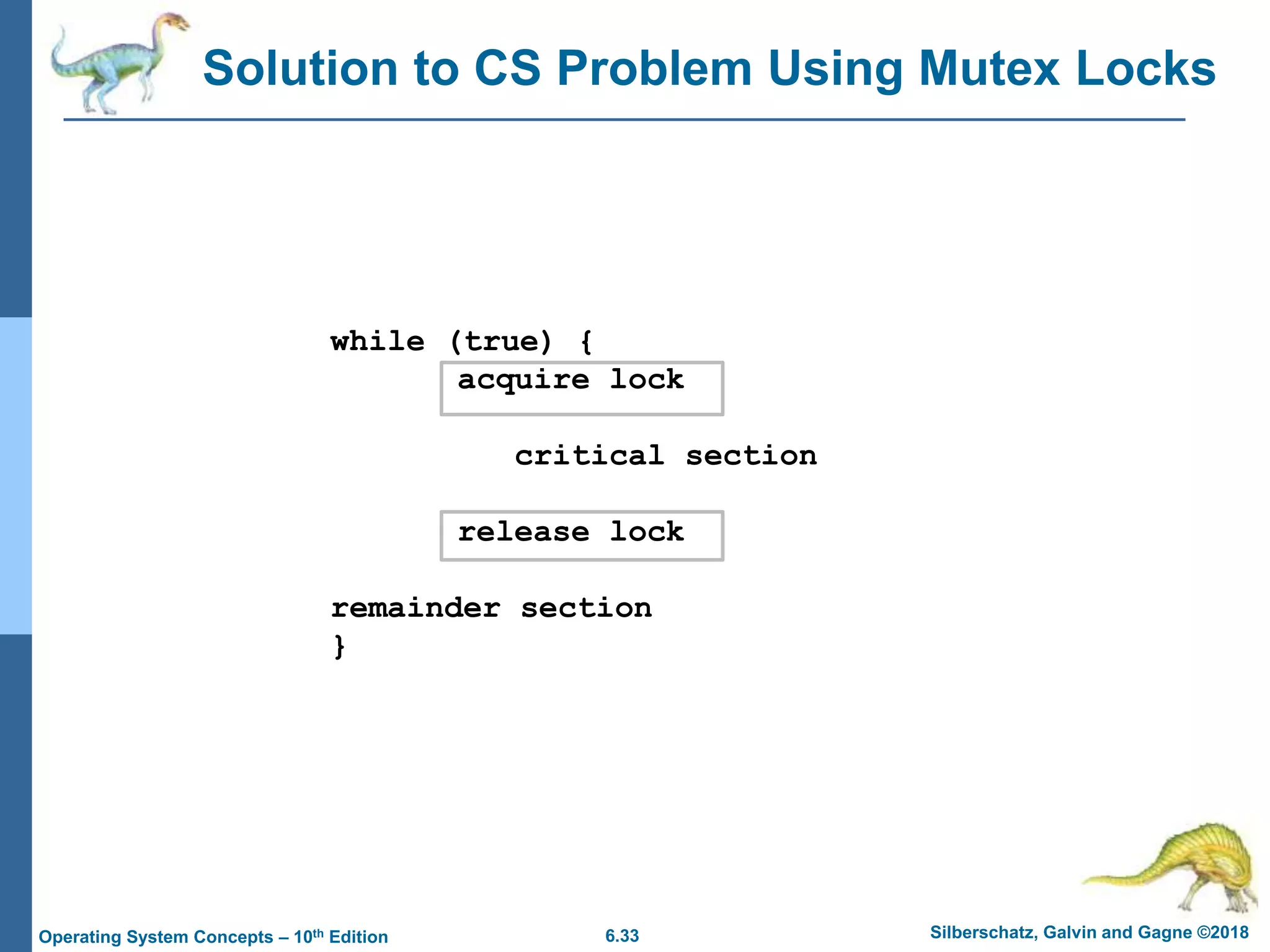 6.33 Silberschatz, Galvin and Gagne ©2018
Operating System Concepts – 10th Edition
Solution to CS Problem Using Mutex Locks
while (true) {
acquire lock
critical section
release lock
remainder section
}
 