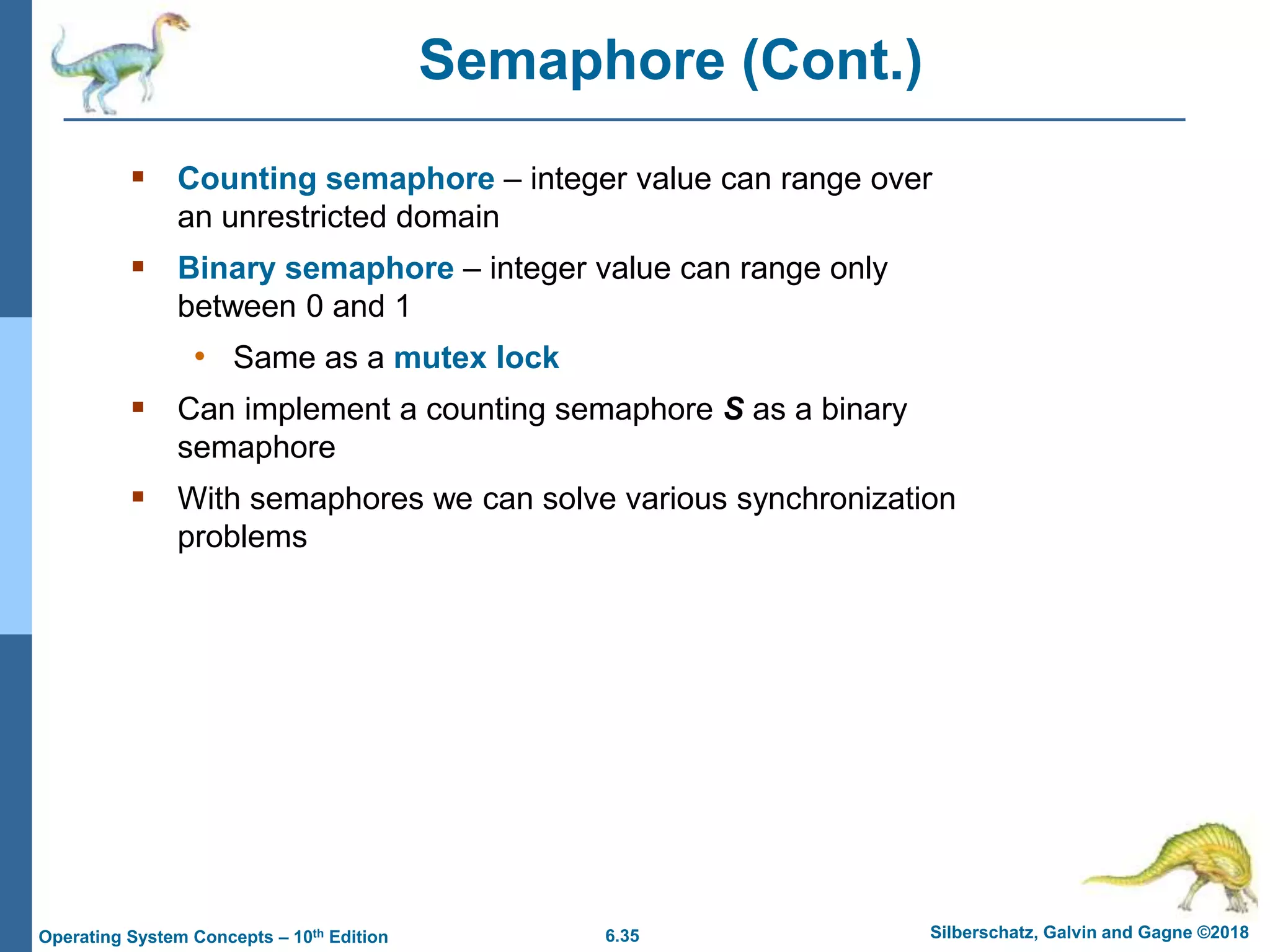 6.35 Silberschatz, Galvin and Gagne ©2018
Operating System Concepts – 10th Edition
Semaphore (Cont.)
 Counting semaphore – integer value can range over
an unrestricted domain
 Binary semaphore – integer value can range only
between 0 and 1
• Same as a mutex lock
 Can implement a counting semaphore S as a binary
semaphore
 With semaphores we can solve various synchronization
problems
 