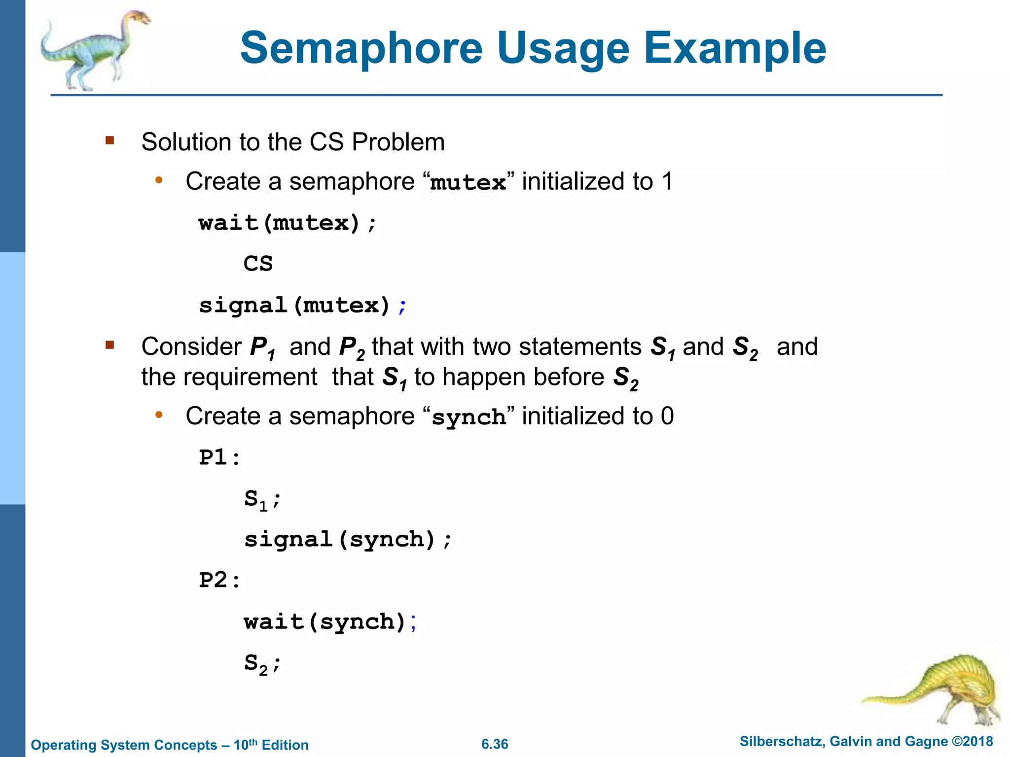 6.36 Silberschatz, Galvin and Gagne ©2018
Operating System Concepts – 10th Edition
Semaphore Usage Example
 Solution to the CS Problem
• Create a semaphore “mutex” initialized to 1
wait(mutex);
CS
signal(mutex);
 Consider P1 and P2 that with two statements S1 and S2 and
the requirement that S1 to happen before S2
• Create a semaphore “synch” initialized to 0
P1:
S1;
signal(synch);
P2:
wait(synch);
S2;
 