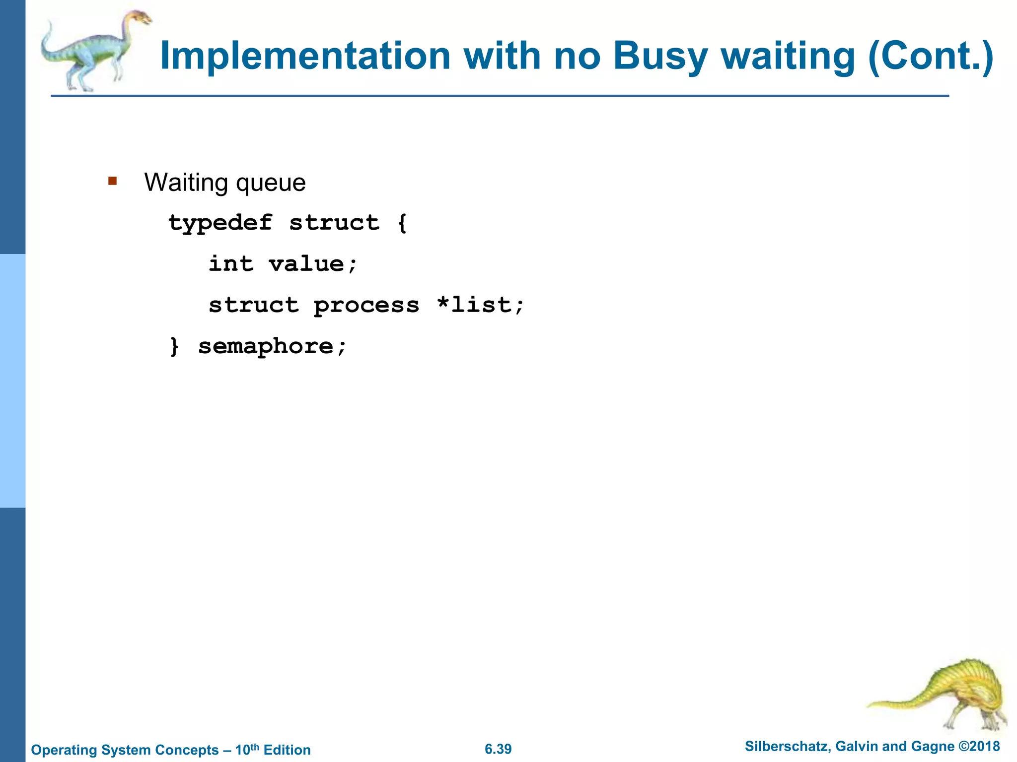 6.39 Silberschatz, Galvin and Gagne ©2018
Operating System Concepts – 10th Edition
Implementation with no Busy waiting (Cont.)
 Waiting queue
typedef struct {
int value;
struct process *list;
} semaphore;
 