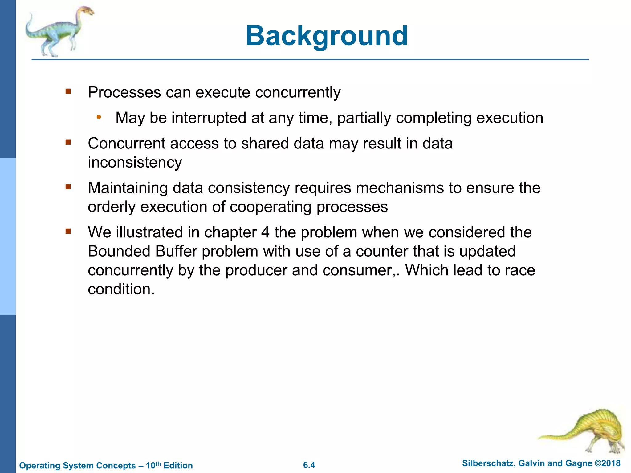 6.4 Silberschatz, Galvin and Gagne ©2018
Operating System Concepts – 10th Edition
Background
 Processes can execute concurrently
• May be interrupted at any time, partially completing execution
 Concurrent access to shared data may result in data
inconsistency
 Maintaining data consistency requires mechanisms to ensure the
orderly execution of cooperating processes
 We illustrated in chapter 4 the problem when we considered the
Bounded Buffer problem with use of a counter that is updated
concurrently by the producer and consumer,. Which lead to race
condition.
 