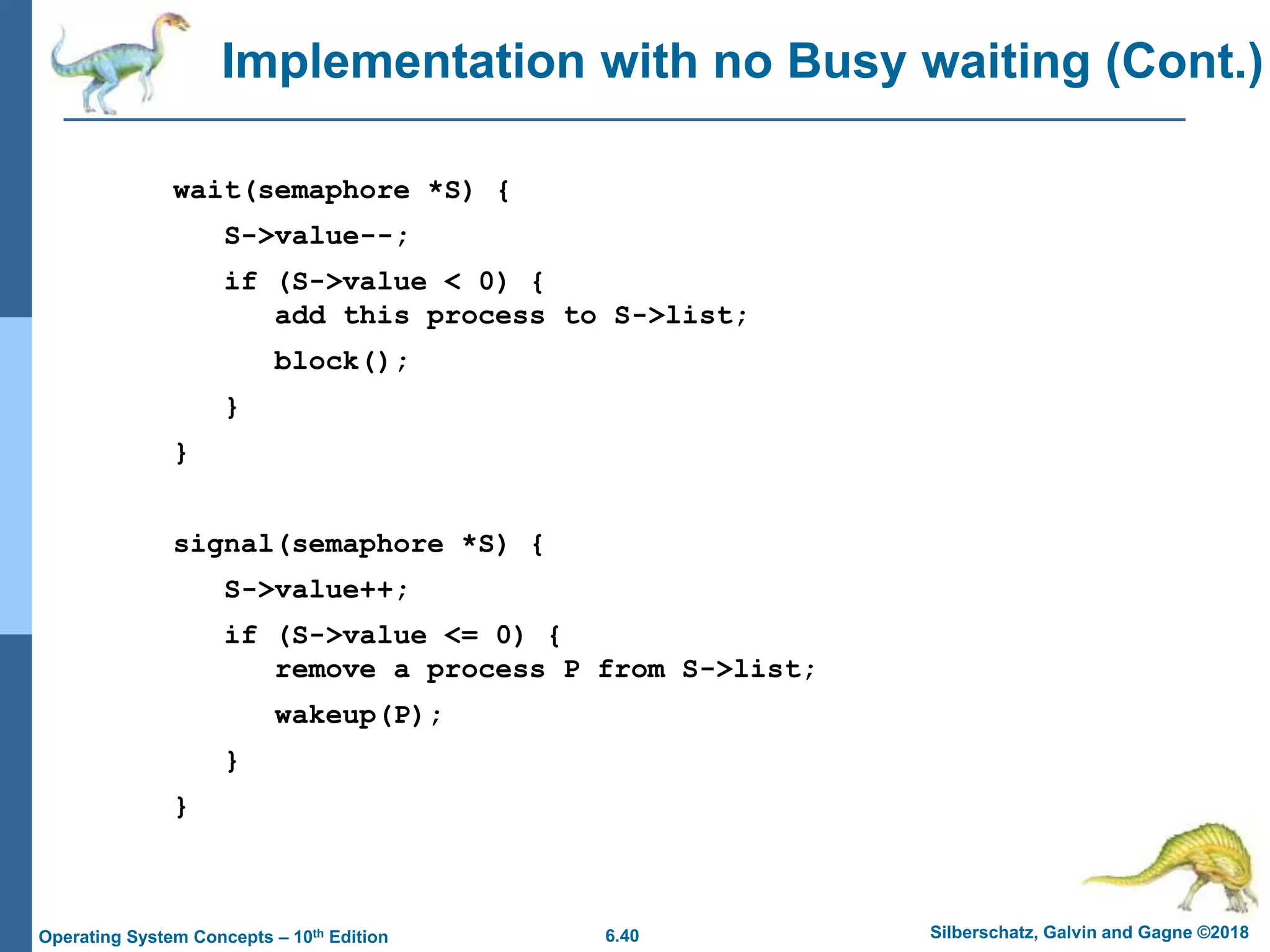 6.40 Silberschatz, Galvin and Gagne ©2018
Operating System Concepts – 10th Edition
Implementation with no Busy waiting (Cont.)
wait(semaphore *S) {
S->value--;
if (S->value < 0) {
add this process to S->list;
block();
}
}
signal(semaphore *S) {
S->value++;
if (S->value <= 0) {
remove a process P from S->list;
wakeup(P);
}
}
 