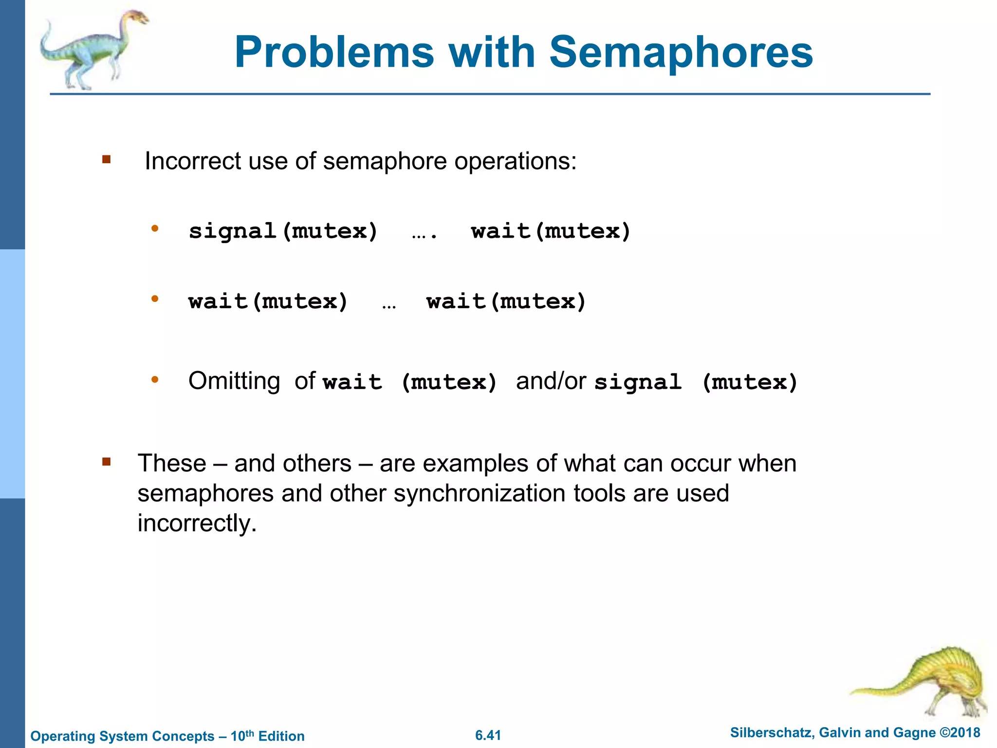 6.41 Silberschatz, Galvin and Gagne ©2018
Operating System Concepts – 10th Edition
Problems with Semaphores
 Incorrect use of semaphore operations:
• signal(mutex) …. wait(mutex)
• wait(mutex) … wait(mutex)
• Omitting of wait (mutex) and/or signal (mutex)
 These – and others – are examples of what can occur when
semaphores and other synchronization tools are used
incorrectly.
 