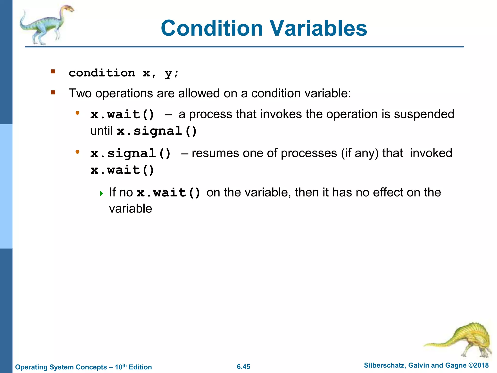 6.45 Silberschatz, Galvin and Gagne ©2018
Operating System Concepts – 10th Edition
Condition Variables
 condition x, y;
 Two operations are allowed on a condition variable:
• x.wait() – a process that invokes the operation is suspended
until x.signal()
• x.signal() – resumes one of processes (if any) that invoked
x.wait()
 If no x.wait() on the variable, then it has no effect on the
variable
 