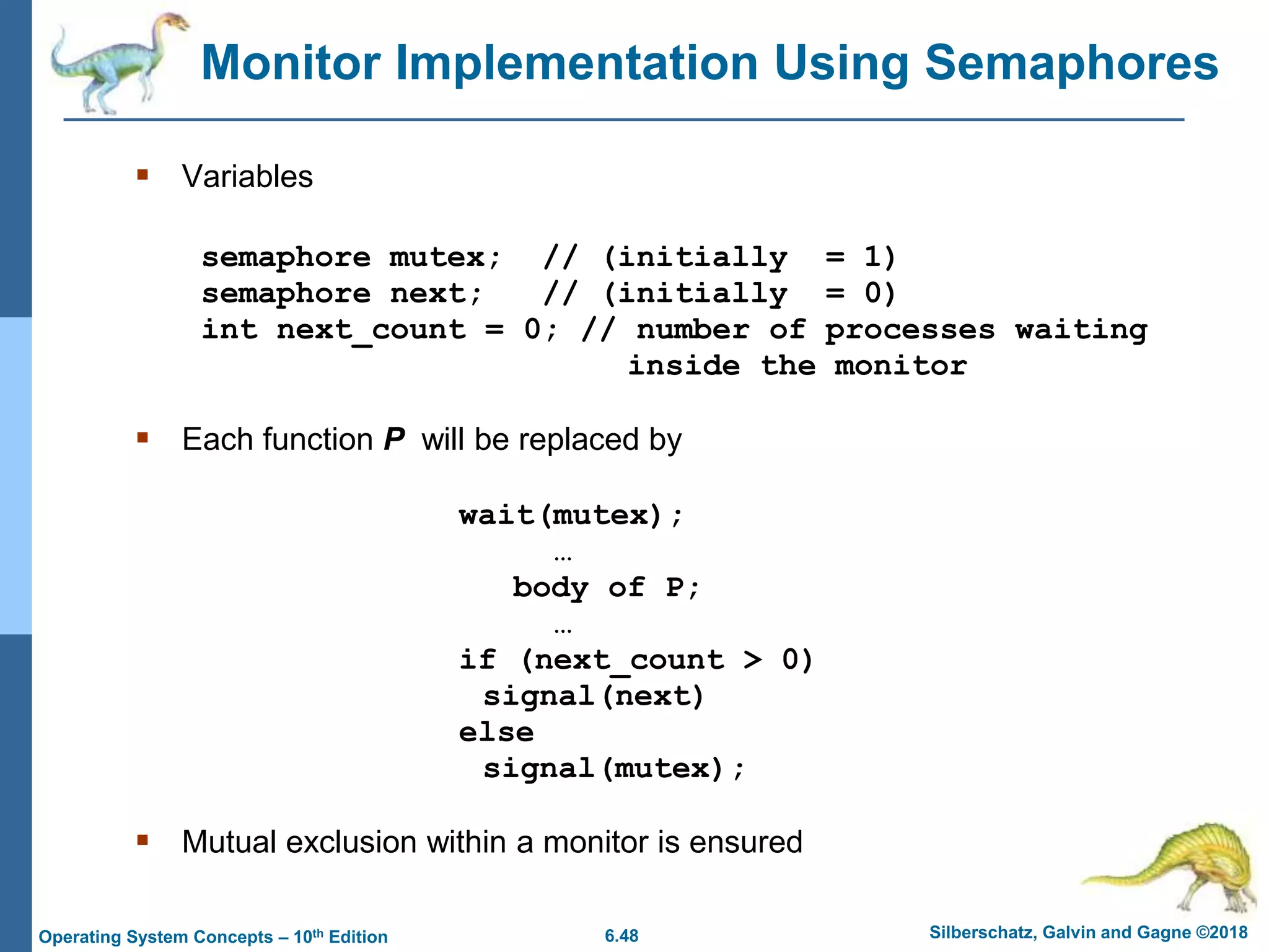 6.48 Silberschatz, Galvin and Gagne ©2018
Operating System Concepts – 10th Edition
Monitor Implementation Using Semaphores
 Variables
semaphore mutex; // (initially = 1)
semaphore next; // (initially = 0)
int next_count = 0; // number of processes waiting
inside the monitor
 Each function P will be replaced by
wait(mutex);
…
body of P;
…
if (next_count > 0)
signal(next)
else
signal(mutex);
 Mutual exclusion within a monitor is ensured
 