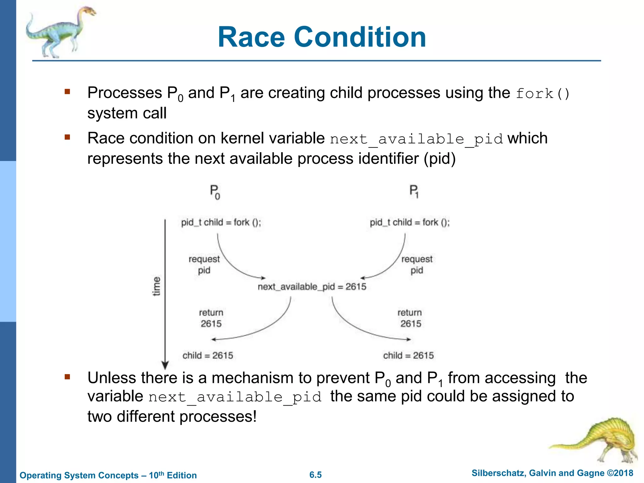 6.5 Silberschatz, Galvin and Gagne ©2018
Operating System Concepts – 10th Edition
Race Condition
 Processes P0 and P1 are creating child processes using the fork()
system call
 Race condition on kernel variable next_available_pid which
represents the next available process identifier (pid)
 Unless there is a mechanism to prevent P0 and P1 from accessing the
variable next_available_pid the same pid could be assigned to
two different processes!
 