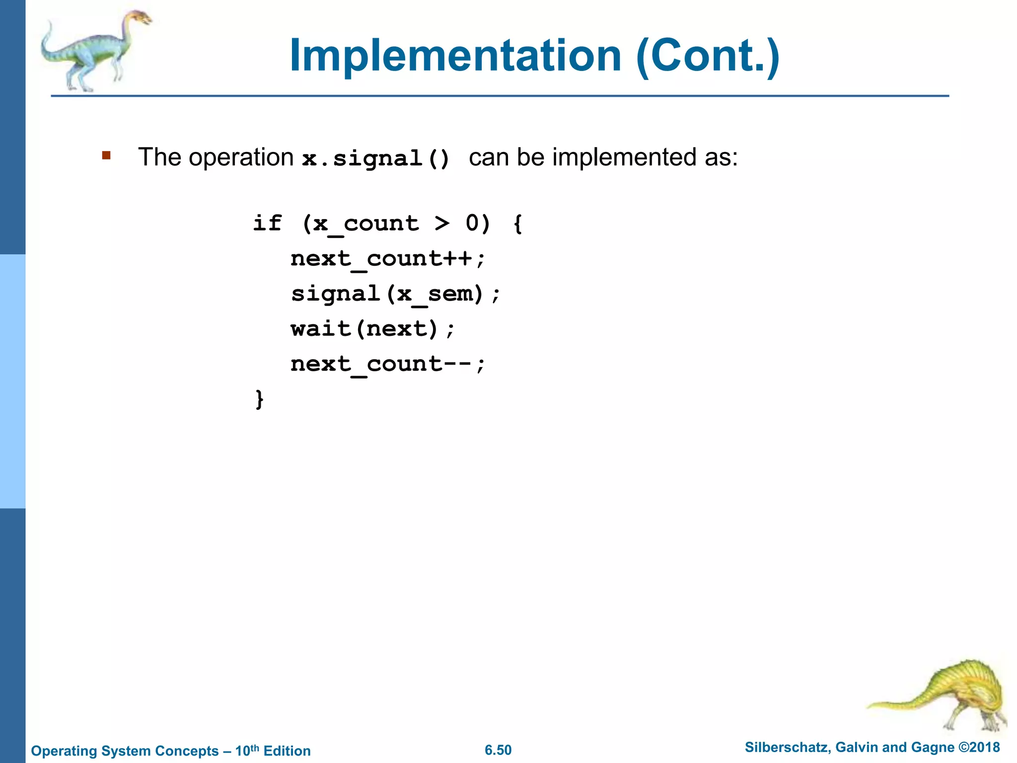 6.50 Silberschatz, Galvin and Gagne ©2018
Operating System Concepts – 10th Edition
Implementation (Cont.)
 The operation x.signal() can be implemented as:
if (x_count > 0) {
next_count++;
signal(x_sem);
wait(next);
next_count--;
}
 