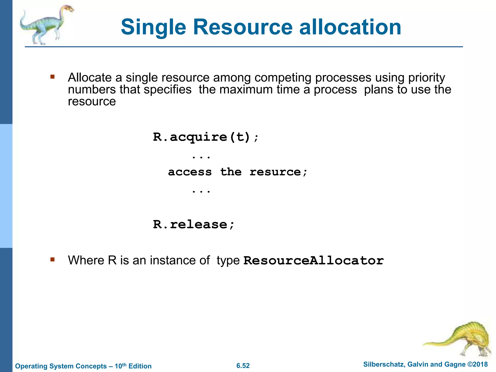 6.52 Silberschatz, Galvin and Gagne ©2018
Operating System Concepts – 10th Edition
 Allocate a single resource among competing processes using priority
numbers that specifies the maximum time a process plans to use the
resource
R.acquire(t);
...
access the resurce;
...
R.release;
 Where R is an instance of type ResourceAllocator
Single Resource allocation
 