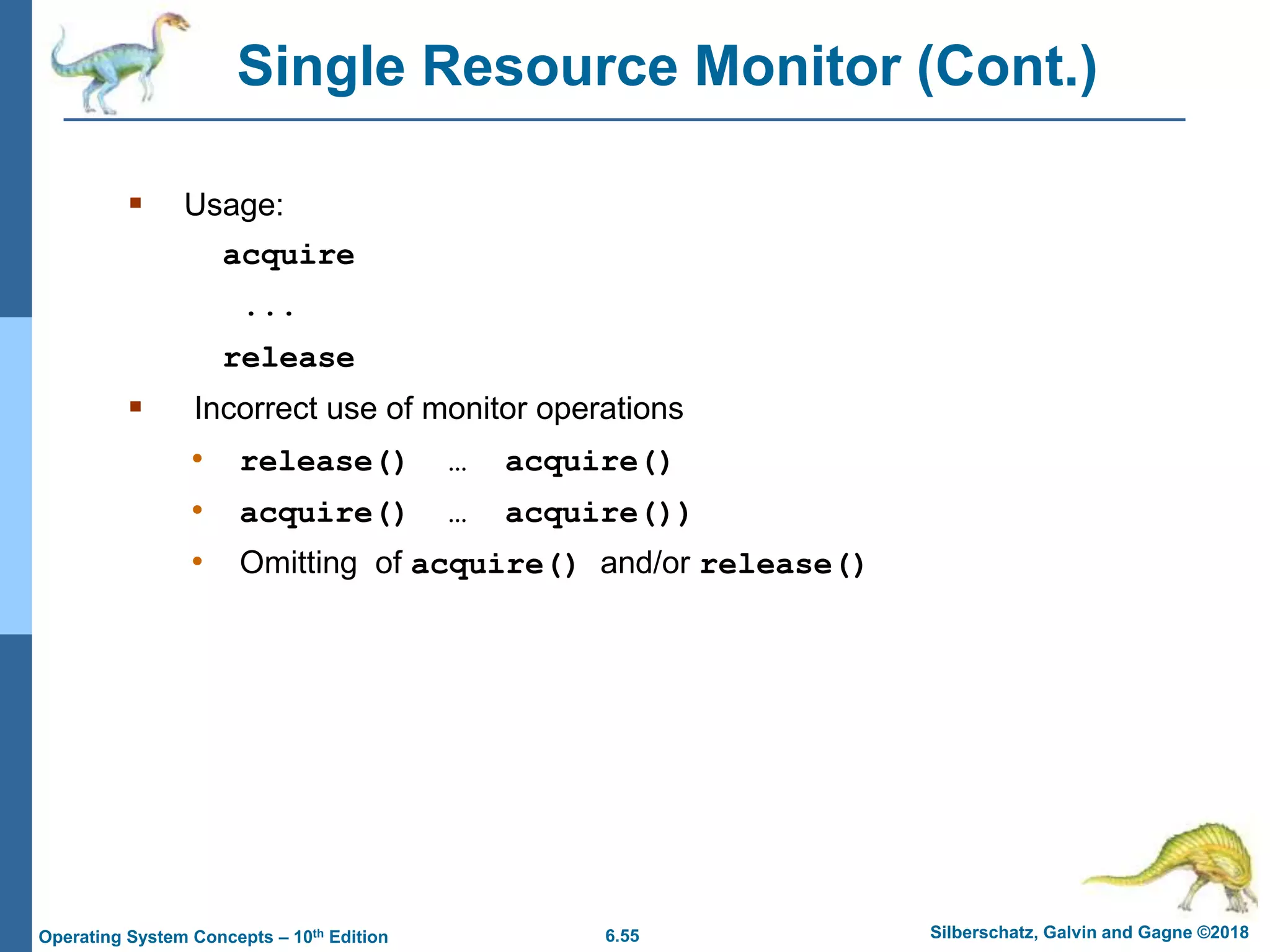 6.55 Silberschatz, Galvin and Gagne ©2018
Operating System Concepts – 10th Edition
Single Resource Monitor (Cont.)
 Usage:
acquire
...
release
 Incorrect use of monitor operations
• release() … acquire()
• acquire() … acquire())
• Omitting of acquire() and/or release()
 