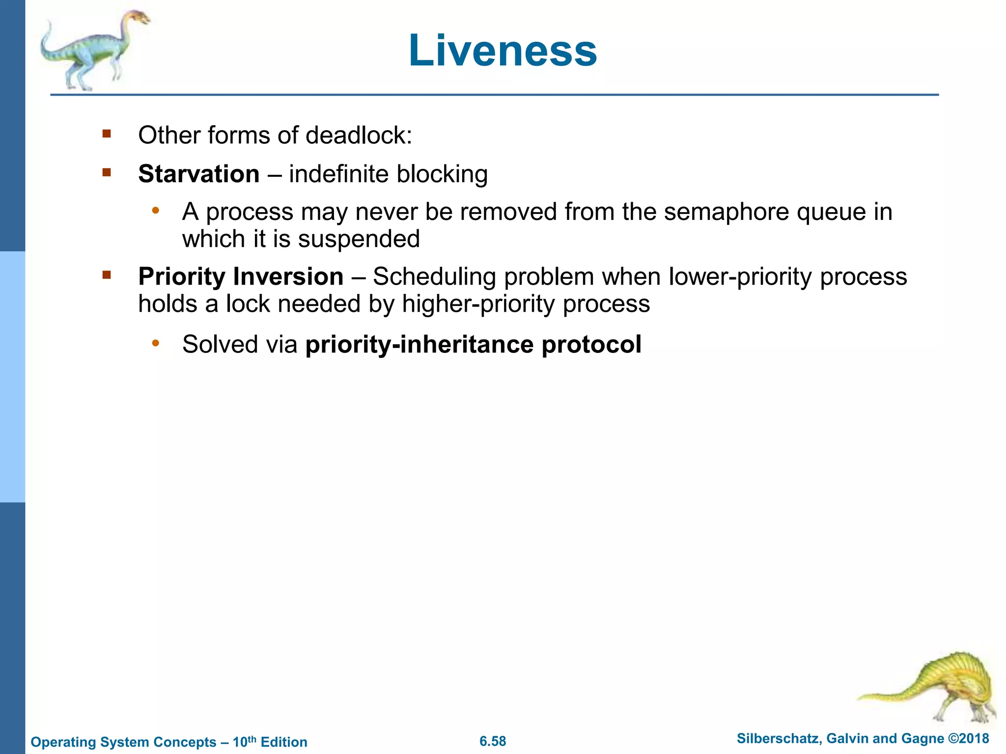 6.58 Silberschatz, Galvin and Gagne ©2018
Operating System Concepts – 10th Edition
 Other forms of deadlock:
 Starvation – indefinite blocking
• A process may never be removed from the semaphore queue in
which it is suspended
 Priority Inversion – Scheduling problem when lower-priority process
holds a lock needed by higher-priority process
• Solved via priority-inheritance protocol
Liveness
 